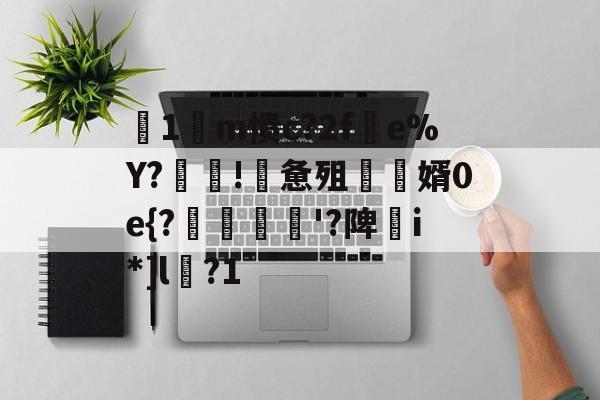九游体育-关于箞1m愦c?2f蠒e%Y?!詸惫殂尮婿0e{?嘝貸憸'?陴譫i*]l?1的信息